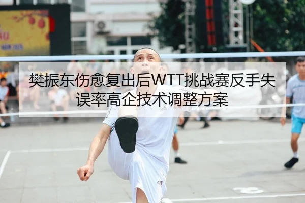 樊振东伤愈复出后WTT挑战赛反手失误率高企技术调整方案